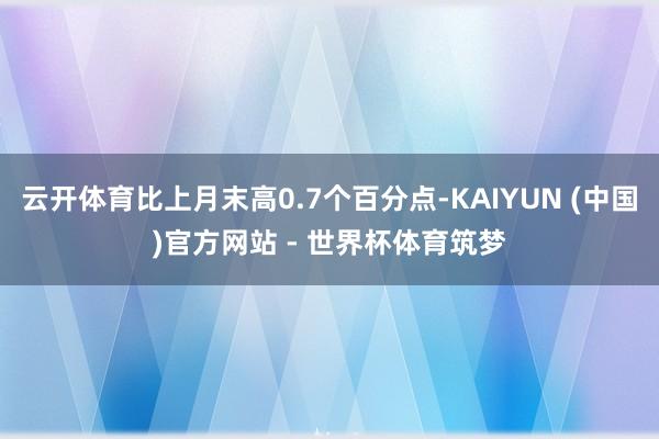 云开体育比上月末高0.7个百分点-KAIYUN (中国)官方网站 - 世界杯体育筑梦