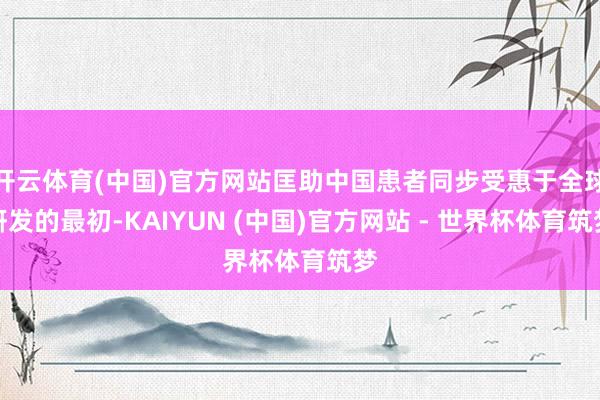 开云体育(中国)官方网站匡助中国患者同步受惠于全球研发的最初-KAIYUN (中国)官方网站 - 世界杯体育筑梦