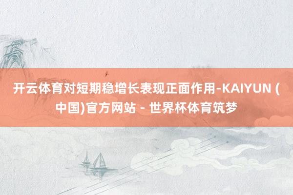 开云体育对短期稳增长表现正面作用-KAIYUN (中国)官方网站 - 世界杯体育筑梦