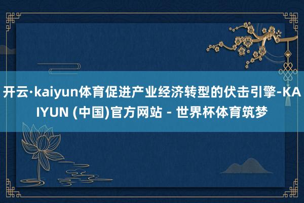 开云·kaiyun体育促进产业经济转型的伏击引擎-KAIYUN (中国)官方网站 - 世界杯体育筑梦