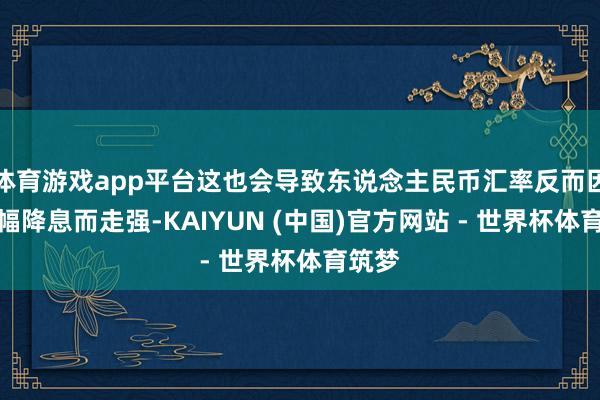 体育游戏app平台这也会导致东说念主民币汇率反而因为大幅降息而走强-KAIYUN (中国)官方网站 - 世界杯体育筑梦