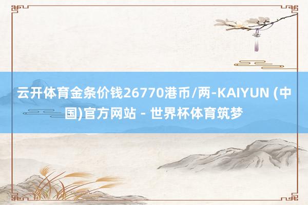 云开体育金条价钱26770港币/两-KAIYUN (中国)官方网站 - 世界杯体育筑梦