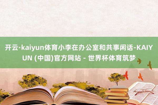 开云·kaiyun体育小李在办公室和共事闲话-KAIYUN (中国)官方网站 - 世界杯体育筑梦