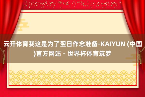 云开体育我这是为了翌日作念准备-KAIYUN (中国)官方网站 - 世界杯体育筑梦