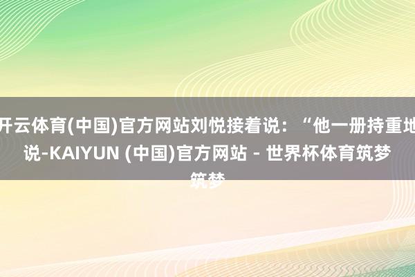 开云体育(中国)官方网站刘悦接着说：“他一册持重地说-KAIYUN (中国)官方网站 - 世界杯体育筑梦