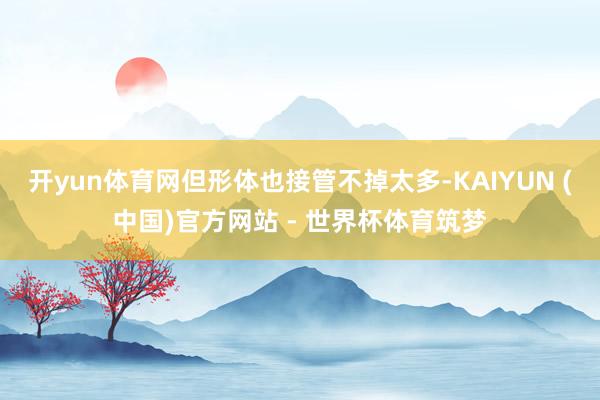 开yun体育网但形体也接管不掉太多-KAIYUN (中国)官方网站 - 世界杯体育筑梦