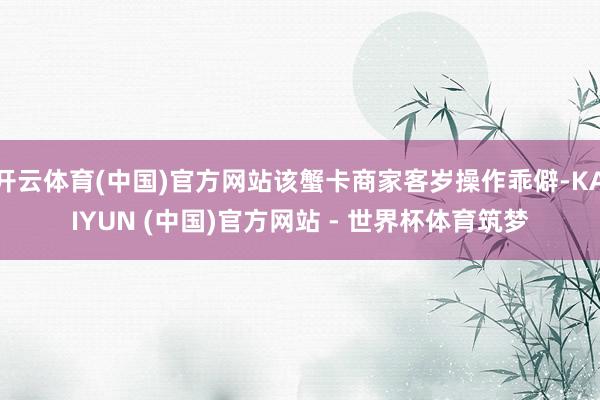开云体育(中国)官方网站该蟹卡商家客岁操作乖僻-KAIYUN (中国)官方网站 - 世界杯体育筑梦