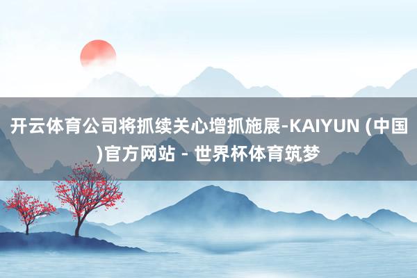 开云体育公司将抓续关心增抓施展-KAIYUN (中国)官方网站 - 世界杯体育筑梦