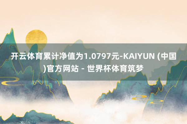 开云体育累计净值为1.0797元-KAIYUN (中国)官方网站 - 世界杯体育筑梦