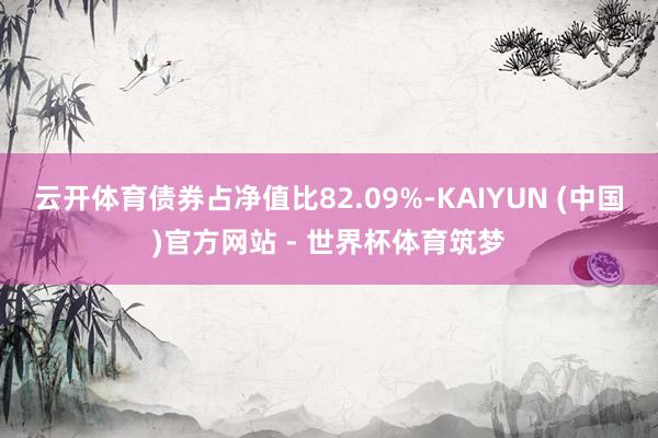 云开体育债券占净值比82.09%-KAIYUN (中国)官方网站 - 世界杯体育筑梦