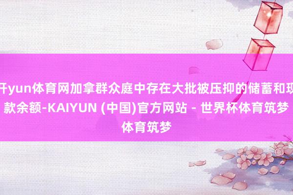 开yun体育网加拿群众庭中存在大批被压抑的储蓄和现款余额-KAIYUN (中国)官方网站 - 世界杯体育筑梦