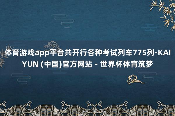体育游戏app平台共开行各种考试列车775列-KAIYUN (中国)官方网站 - 世界杯体育筑梦
