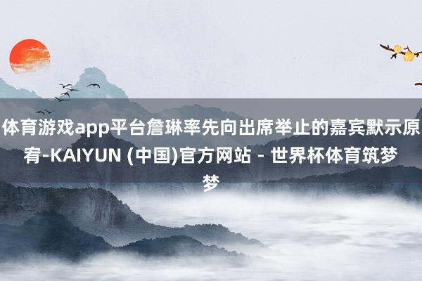 体育游戏app平台　　詹琳率先向出席举止的嘉宾默示原宥-KAIYUN (中国)官方网站 - 世界杯体育筑梦