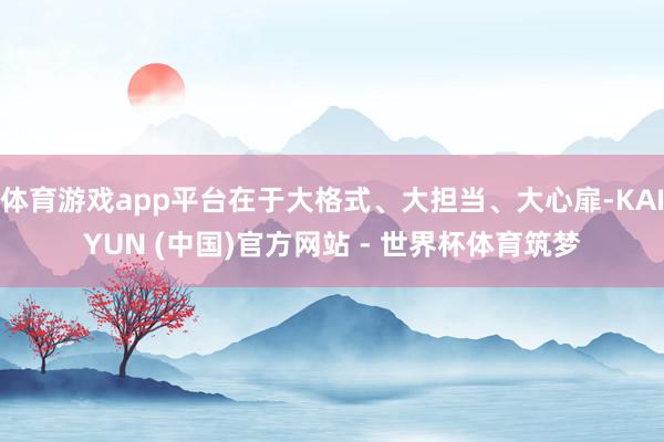体育游戏app平台在于大格式、大担当、大心扉-KAIYUN (中国)官方网站 - 世界杯体育筑梦