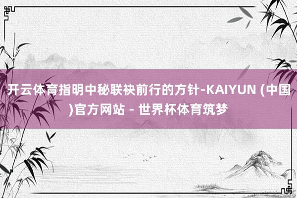 开云体育指明中秘联袂前行的方针-KAIYUN (中国)官方网站 - 世界杯体育筑梦