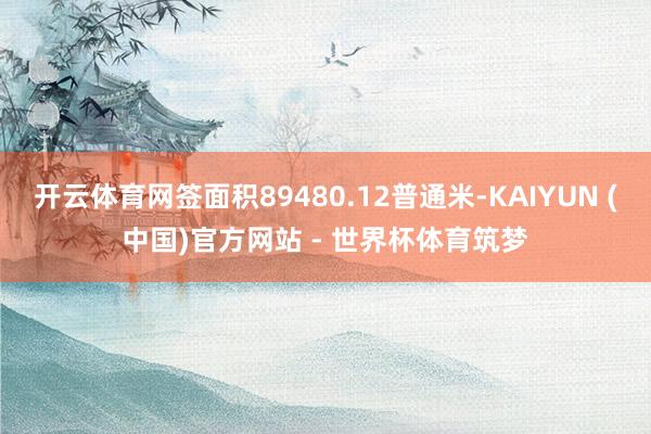开云体育网签面积89480.12普通米-KAIYUN (中国)官方网站 - 世界杯体育筑梦