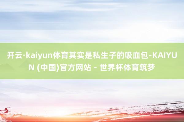 开云·kaiyun体育其实是私生子的吸血包-KAIYUN (中国)官方网站 - 世界杯体育筑梦