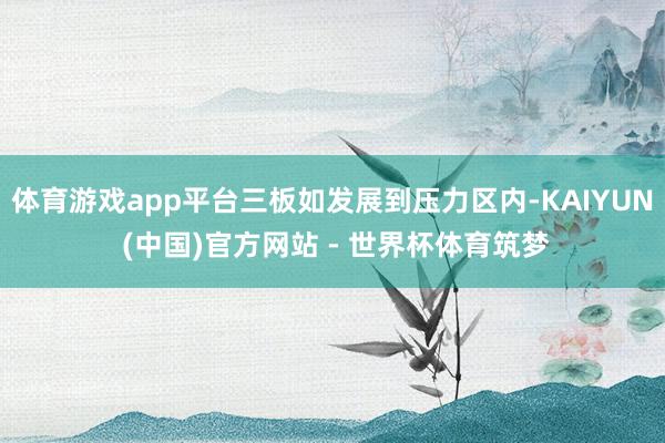 体育游戏app平台三板如发展到压力区内-KAIYUN (中国)官方网站 - 世界杯体育筑梦