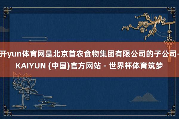 开yun体育网是北京首农食物集团有限公司的子公司-KAIYUN (中国)官方网站 - 世界杯体育筑梦