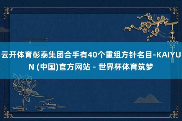 云开体育彰泰集团合手有40个重组方针名目-KAIYUN (中国)官方网站 - 世界杯体育筑梦