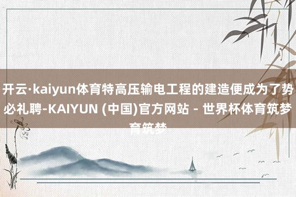 开云·kaiyun体育特高压输电工程的建造便成为了势必礼聘-KAIYUN (中国)官方网站 - 世界杯体育筑梦