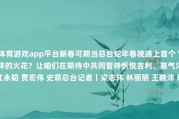 体育游戏app平台新春可期当总台蛇年春晚遇上首个“非遗”版春节会“碰撞”出怎样的火花？让咱们在期待中共同管待忻悦吉利、喜气洋洋的乙巳蛇年规划丨江永韬 贾宏伟 史萌总台记者丨梁志玮 林丽丽 王晓沛 陈杨 戴威 陈鸿燕 李欣蔓 皆银松 黄志豪 吴知益 陈春晓 高鑫 葛修远 李恩浩 钟中原 唐伟强视频制作丨李强 牟宇昊录像丨周力 杨敦煌 王子鑫 于滨 张帆 刘红岩 谢鹏 李扬 孟寒江 赵振凯 樊兵山 孟