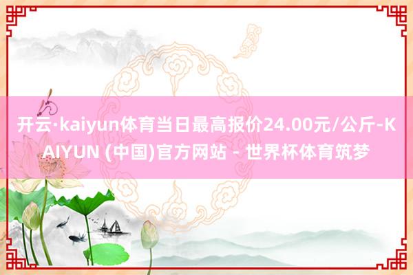 开云·kaiyun体育当日最高报价24.00元/公斤-KAIYUN (中国)官方网站 - 世界杯体育筑梦