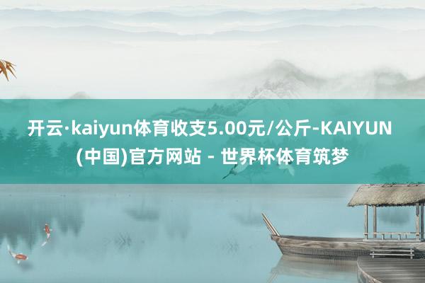 开云·kaiyun体育收支5.00元/公斤-KAIYUN (中国)官方网站 - 世界杯体育筑梦