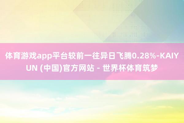 体育游戏app平台较前一往异日飞腾0.28%-KAIYUN (中国)官方网站 - 世界杯体育筑梦