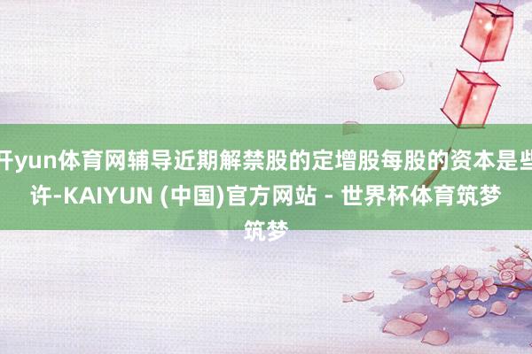 开yun体育网辅导近期解禁股的定增股每股的资本是些许-KAIYUN (中国)官方网站 - 世界杯体育筑梦