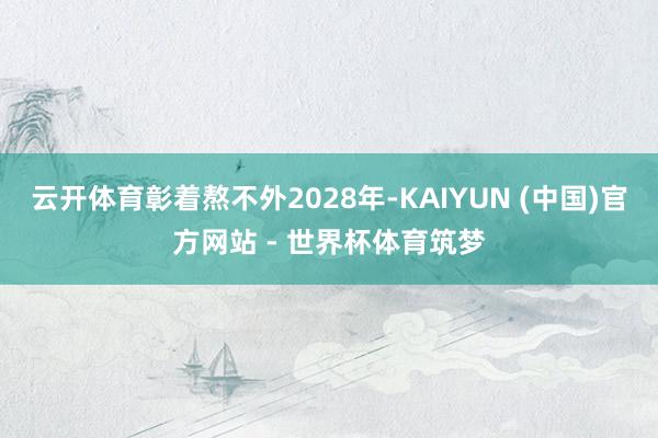 云开体育彰着熬不外2028年-KAIYUN (中国)官方网站 - 世界杯体育筑梦
