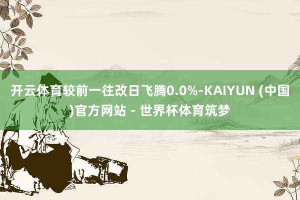 开云体育较前一往改日飞腾0.0%-KAIYUN (中国)官方网站 - 世界杯体育筑梦