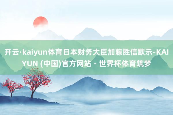 开云·kaiyun体育日本财务大臣加藤胜信默示-KAIYUN (中国)官方网站 - 世界杯体育筑梦