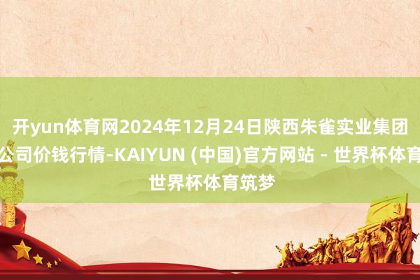 开yun体育网2024年12月24日陕西朱雀实业集团有限公司价钱行情-KAIYUN (中国)官方网站 - 世界杯体育筑梦