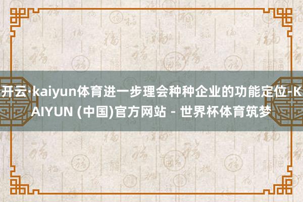 开云·kaiyun体育进一步理会种种企业的功能定位-KAIYUN (中国)官方网站 - 世界杯体育筑梦