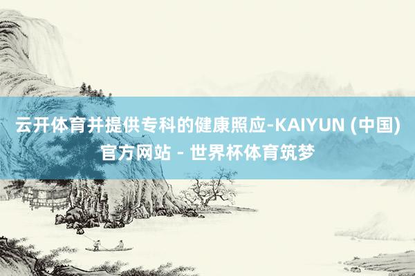 云开体育并提供专科的健康照应-KAIYUN (中国)官方网站 - 世界杯体育筑梦