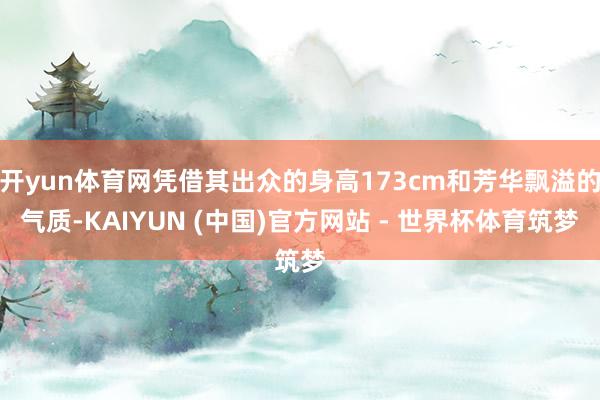 开yun体育网凭借其出众的身高173cm和芳华飘溢的气质-KAIYUN (中国)官方网站 - 世界杯体育筑梦