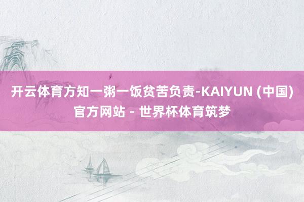 开云体育方知一粥一饭贫苦负责-KAIYUN (中国)官方网站 - 世界杯体育筑梦