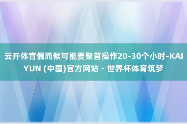 云开体育偶而候可能要聚首操作20-30个小时-KAIYUN (中国)官方网站 - 世界杯体育筑梦