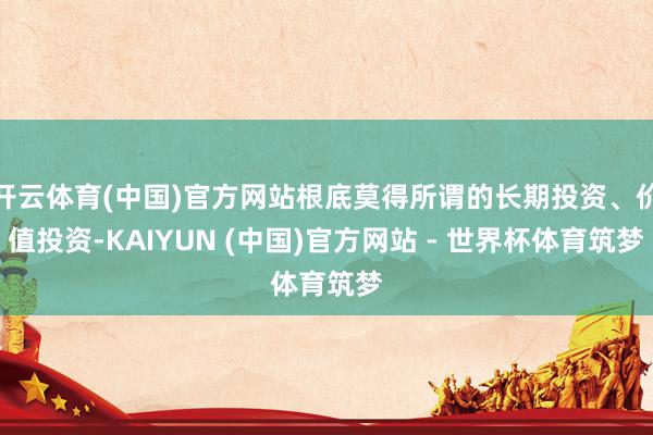 开云体育(中国)官方网站根底莫得所谓的长期投资、价值投资-KAIYUN (中国)官方网站 - 世界杯体育筑梦