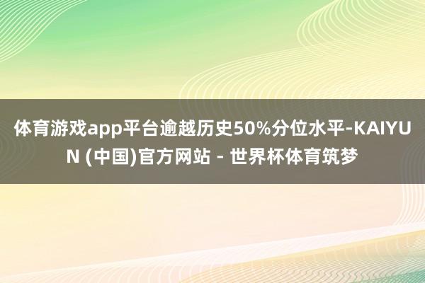 体育游戏app平台逾越历史50%分位水平-KAIYUN (中国)官方网站 - 世界杯体育筑梦