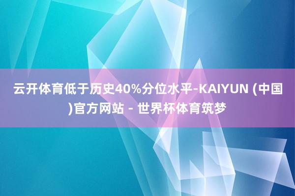 云开体育低于历史40%分位水平-KAIYUN (中国)官方网站 - 世界杯体育筑梦