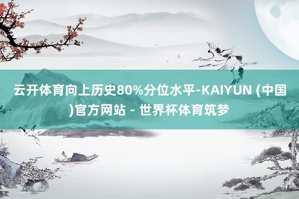 云开体育向上历史80%分位水平-KAIYUN (中国)官方网站 - 世界杯体育筑梦