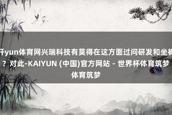 开yun体育网兴瑞科技有莫得在这方面过问研发和坐褥?对此-KAIYUN (中国)官方网站 - 世界杯体育筑梦