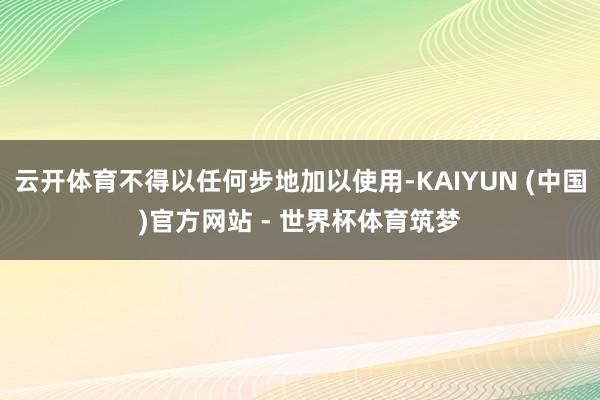 云开体育不得以任何步地加以使用-KAIYUN (中国)官方网站 - 世界杯体育筑梦