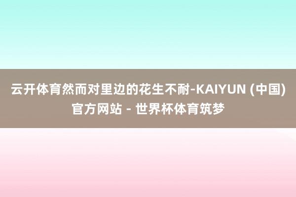 云开体育然而对里边的花生不耐-KAIYUN (中国)官方网站 - 世界杯体育筑梦