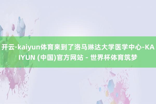 开云·kaiyun体育来到了洛马琳达大学医学中心-KAIYUN (中国)官方网站 - 世界杯体育筑梦