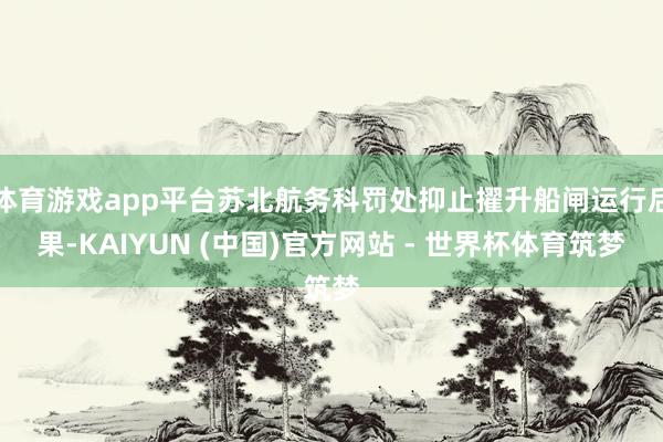 体育游戏app平台苏北航务科罚处抑止擢升船闸运行后果-KAIYUN (中国)官方网站 - 世界杯体育筑梦