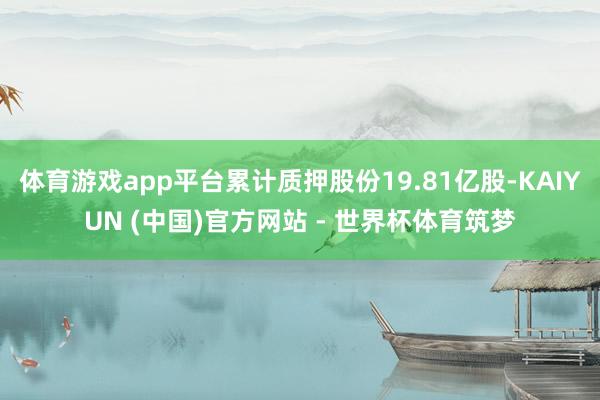 体育游戏app平台累计质押股份19.81亿股-KAIYUN (中国)官方网站 - 世界杯体育筑梦