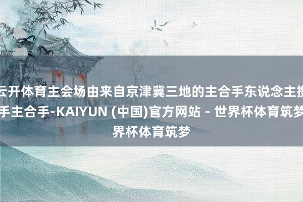 云开体育主会场由来自京津冀三地的主合手东说念主携手主合手-KAIYUN (中国)官方网站 - 世界杯体育筑梦